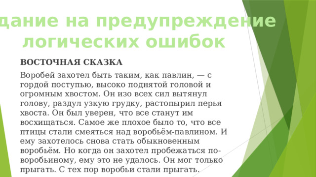 Задание на предупреждение логических ошибок ВОСТОЧНАЯ СКАЗКА Воробей захотел быть таким, как павлин, — с гордой поступью, высоко поднятой головой и огромным хвостом. Он изо всех сил вытянул голову, раздул узкую грудку, растопырил перья хвоста. Он был уверен, что все станут им восхищаться. Самое же плохое было то, что все птицы стали смеяться над воробьём-павлином. И ему захотелось снова стать обыкновенным воробьём. Но когда он захотел пробежаться по-воробьиному, ему это не удалось. Он мог только прыгать. С тех пор воробьи стали прыгать. 