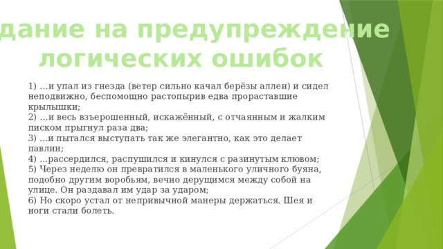 Задание на предупреждение логических ошибок 1) …и упал из гнезда (ветер сильно качал берёзы аллеи) и сидел неподвижно, беспомощно растопырив едва прораставшие крылышки;  2) …и весь взъерошенный, искажённый, с отчаянным и жалким писком прыгнул раза два;  3) ...и пытался выступать так же элегантно, как это делает павлин;  4) ...рассердился, распушился и кинулся с разинутым клювом;  5) Через неделю он превратился в маленького уличного буяна, подобно другим воробьям, вечно дерущимся между собой на улице. Он раздавал им удар за ударом;  6) Но скоро устал от непривычной манеры держаться. Шея и ноги стали болеть. 