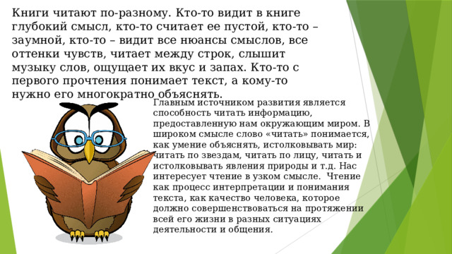 Книги читают по-разному. Кто-то видит в книге глубокий смысл, кто-то считает ее пустой, кто-то – заумной, кто-то – видит все нюансы смыслов, все оттенки чувств, читает между строк, слышит музыку слов, ощущает их вкус и запах. Кто-то с первого прочтения понимает текст, а кому-то нужно его многократно объяснять.   Главным источником развития является способность читать информацию, предоставленную нам окружающим миром. В широком смысле слово «читать» понимается, как умение объяснять, истолковывать мир: читать по звездам, читать по лицу, читать и истолковывать явления природы и т.д. Нас интересует чтение в узком смысле. Чтение как процесс интерпретации и понимания текста, как качество человека, которое должно совершенствоваться на протяжении всей его жизни в разных ситуациях деятельности и общения. 