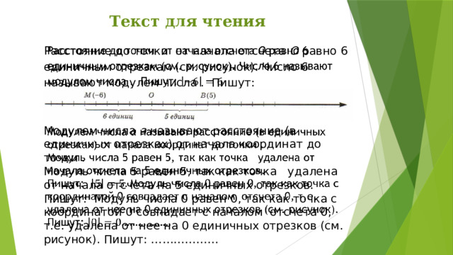 Текст для чтения Расстояние до точки от начала отсчета О равно 6 единичным отрезкам (см. рисунок). Число 6 называют модулем числа . Пишут:   Модулем числа а называют расстояние (в единичных отрезках) от начала координат до точки .   Модуль числа 5 равен 5, так как точка удалена от начала отсчета на 5 единичных отрезков. Пишут: Модуль числа 0 равен 0, так как точка с координатой 0 совпадает с началом отсчета 0, т.е. удалена от нее на 0 единичных отрезков (см. рисунок). Пишут: ……………… 