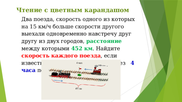 Чтение с цветным карандашом Два поезда, скорость одного из которых на 15 км/ч больше скорости другого выехали одновременно навстречу друг другу из двух городов, расстояние между которыми 452 км . Найдите скорость каждого поезда , если известно, что они встретились через 4 часа после выезда. 