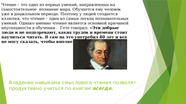 Чтение – это одно из первых умений, направленных на самостоятельное познание мира. Обучается ему человек уже в дошкольном периоде. Поэтому у людей создается иллюзия, что чтение – один из самых легких познавательных умений. Однако именно чтение является основной причиной неуспешности в обучении . Гете говорил: «Эти добрые люди и не подозревают, каких трудов и времени стоит научиться читать. Я сам на это употребил 80 лет и все не могу сказать, чтобы вполне достиг цели». Владение навыками смыслового чтения позволят продуктивно учиться по книгам всегда.   