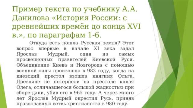 Пример текста по учебнику А.А. Данилова «История России: с древнейших времён до конца XVI в.», по параграфам 1-6.  Откуда есть пошла Русская земля? Этот вопрос впервые в начале ХI века задал Ярослав Мудрый, один из самых просвещенных правителей Киевской Руси. Объединение Киева и Новгорода с помощью военной силы произошло в 982 году, когда на киевский престол взошла княгиня Ольга. Древляне не потерпели на престоле князя Олега, отличавшегося большой жадностью при сборе дани, убив его в 965 году. А через много лет Ярослав Мудрый окрестил Русь, приняв православную ветвь христианства в 980 году. 