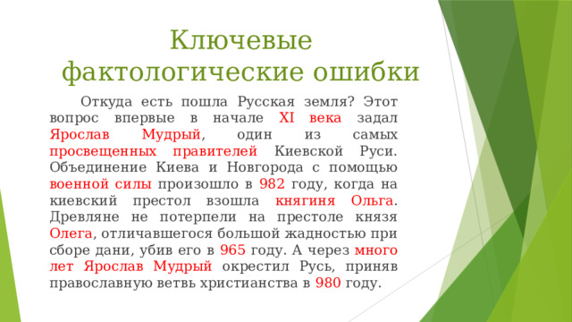 Ключевые фактологические ошибки  Откуда есть пошла Русская земля? Этот вопрос впервые в начале ХI века задал Ярослав Мудрый , один из самых просвещенных правителей Киевской Руси. Объединение Киева и Новгорода с помощью военной силы произошло в 982 году, когда на киевский престол взошла княгиня Ольга . Древляне не потерпели на престоле князя Олега , отличавшегося большой жадностью при сборе дани, убив его в 965 году. А через много лет Ярослав Мудрый окрестил Русь, приняв православную ветвь христианства в 980 году. 