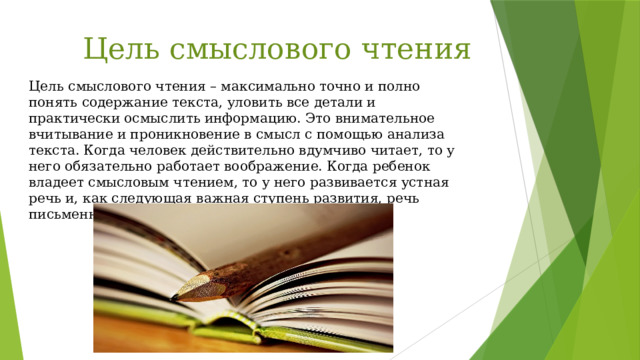 Цель смыслового чтения Цель смыслового чтения – максимально точно и полно понять содержание текста, уловить все детали и практически осмыслить информацию. Это внимательное вчитывание и проникновение в смысл с помощью анализа текста. Когда человек действительно вдумчиво читает, то у него обязательно работает воображение. Когда ребенок владеет смысловым чтением, то у него развивается устная речь и, как следующая важная ступень развития, речь письменная. 