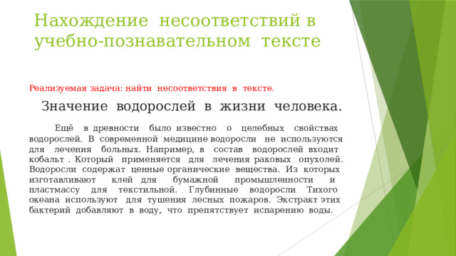 Нахождение несоответствий в учебно-познавательном тексте Реализуемая задача: найти несоответствия в тексте.  Значение водорослей в жизни человека.  Ещё в древности было известно о целебных свойствах водорослей. В современной медицине водоросли не используются для лечения больных. Например, в состав водорослей входит кобальт . Который применяется для лечения раковых опухолей. Водоросли содержат ценные органические вещества. Из которых изготавливают клей для бумажной промышленности и пластмассу для текстильной. Глубинные водоросли Тихого океана используют для тушения лесных пожаров. Экстракт этих бактерий добавляют в воду, что препятствует испарению воды. 