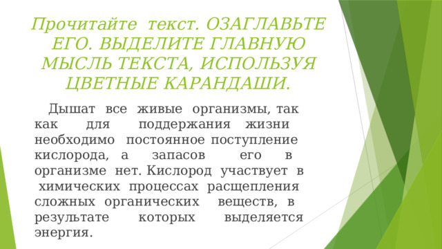 Прочитайте текст. ОЗАГЛАВЬТЕ ЕГО. ВЫДЕЛИТЕ ГЛАВНУЮ МЫСЛЬ ТЕКСТА, ИСПОЛЬЗУЯ ЦВЕТНЫЕ КАРАНДАШИ .  Дышат все живые организмы, так как для поддержания жизни необходимо постоянное поступление кислорода, а запасов его в организме нет. Кислород участвует в химических процессах расщепления сложных органических веществ, в результате которых выделяется энергия. 