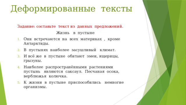 Деформированные тексты Задание: составьте текст из данных предложений.  Жизнь в пустыне Они встречаются на всех материках , кроме Антарктиды. В пустынях наиболее засушливый климат. И всё же в пустыне обитают змеи, ящерицы, грызуны. Наиболее распространёнными растениями пустынь являются саксаул. Песчаная осока, верблюжья колючка. К жизни в пустыне приспособились немногие организмы.  