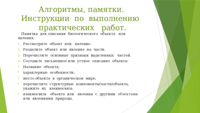 Алгоритмы, памятки. Инструкции по выполнению практических работ.  Памятка для описания биологического объекта или явления. Рассмотрите объект или явление. Разделите объект или явление на части. Перечислите основные признаки выделенных частей. Составьте письменное или устное описание объекта: Название объекта; характерные особенности; место объекта в органическом мире; перечислите структурные компоненты(части)объекта, укажите их взаимосвязь взаимосвязь объекта или явления с другими объектами  или явлениями природы. 