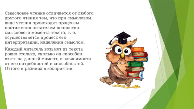 Смысловое чтение отличается от любого другого чтения тем, что при смысловом виде чтения происходят процессы постижения читателем ценностно-смыслового момента текста, т. е. осуществляется процесс его интерпретации, наделения смыслом. Каждый читатель возьмет из текста ровно столько, сколько он способен взять на данный момент, в зависимости от его потребностей и способностей. Оттого и разница в восприятии. 