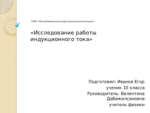  ГБОУ «Республиканская кадетская школа-интернат»   «Исследование работы индукционного тока»  Подготовил: Иванов Егор ученик 10 класса  Руководитель: Валентина Дабажалсановна  учитель физики 