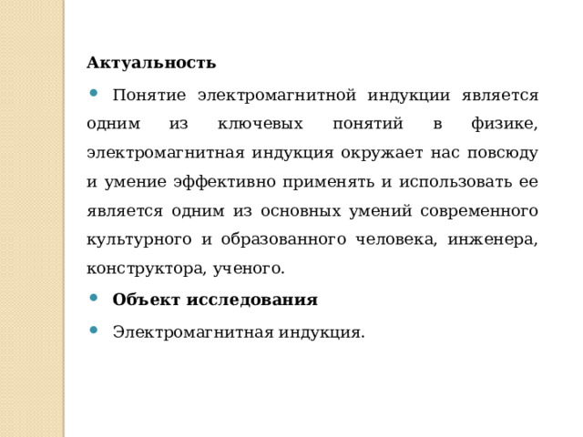 Актуальность Понятие электромагнитной индукции является одним из ключевых понятий в физике, электромагнитная индукция окружает нас повсюду и умение эффективно применять и использовать ее является одним из основных умений современного культурного и образованного человека, инженера, конструктора, ученого. Объект исследования Электромагнитная индукция. 