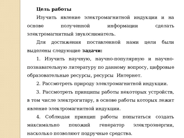 Цель работы Изучить явление электромагнитной индукции и на основе полученной информации сделать электромагнитный звукосниматель. Для достижения поставленной нами цели были выделены следующие  задачи: 1. Изучить научную, научно-популярную и научно-познавательную литературу по данному вопросу, цифровые образовательные ресурсы, ресурсы Интернет. 2. Рассмотреть природу электромагнитной индукции. 3. Рассмотреть принципы работы некоторых устройств, в том числе электрогитару, в основе работы которых лежит явление электромагнитной индукции. 4. Соблюдая принцип работы попытаться создать максимально похожий генератор электроэнергии, насколько позволяют подручные средства. 5. Сделать выводы по проделанной работе. 