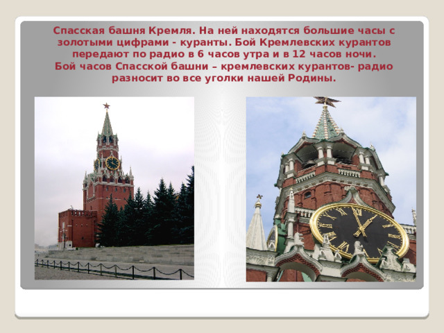   Спасская башня Кремля. На ней находятся большие часы с золотыми цифрами - куранты. Бой Кремлевских курантов передают по радио в 6 часов утра и в 12 часов ночи.  Бой часов Спасской башни – кремлевских курантов- радио разносит во все уголки нашей Родины.   
