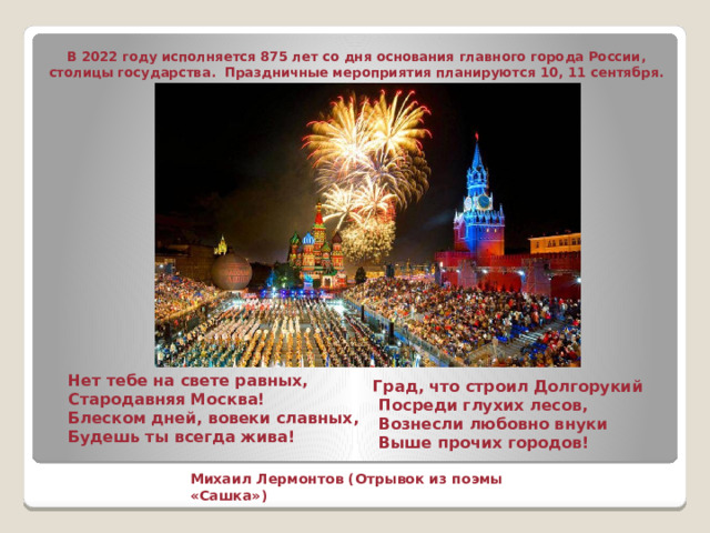В 2022 году исполняется 875 лет со дня основания главного города России, столицы государства. Праздничные мероприятия планируются 10, 11 сентября.  Нет тебе на свете равных,  Стародавняя Москва!  Блеском дней, вовеки славных,  Будешь ты всегда жива!    Град, что строил Долгорукий  Посреди глухих лесов,  Вознесли любовно внуки  Выше прочих городов!    Михаил Лермонтов (Отрывок из поэмы «Сашка»)    