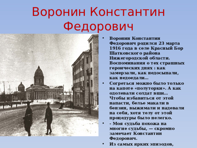 Воронин Константин Федорович Воронин Константин Федорович родился 23 марта 1916 года в селе Красный Бор Шатковского района Нижегородской области. Воспоминания о тех страшных героических днях : как замерзали, как недосыпали, как недоедали… Согреться можно было только на капоте «полуторки». А как одолевали солдат вши… Чтобы избавиться от этой напасти, белье макали в бензин, выжимали и надевали на себя, хотя телу от этой процедуры было нелегко. - Моя судьба похожа на многие судьбы, — скромно замечает Константин Федорович. Из самых ярких эпизодов, врезавшихся в память, осталось воспоминание, как получил распоряжение отвезти командира дивизии полковника Перекальского при освобождении города Курска. 