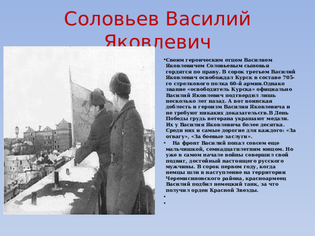 Соловьев Василий Яковлевич Своим героическим отцом Василием Яковлевичем Соловьевым сыновья гордятся по праву. В сорок третьем Василий Яковлевич освобождал Курск в составе 705-го стрелкового полка 60-й армии.Однако звание «освободитель Курска» официально Василий Яковлевич подтвердил лишь несколько лет назад. А вот воинская доблесть и героизм Василия Яковлевича и не требуют никаких доказательств.В День Победы грудь ветерана украшают медали. Их у Василия Яковлевича более десятка. Среди них и самые дорогие для каждого: «За отвагу», «За боевые заслуги».  На фронт Василий попал совсем еще мальчишкой, семнадцатилетним юнцом. Но уже в самом начале войны совершил свой подвиг, достойный настоящего русского мужчины. В сорок первом году, когда немцы шли в наступление на территории Черемисиновского района, красноармеец Василий подбил немецкий танк, за что получил орден Красной Звезды.     
