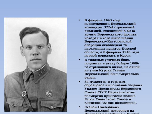 В феврале 1943 года подполковник Перекальский командует 322-й стрелковой дивизией, входившей в 60-ю армию Воронежского фронта, которая в ходе выполнения Воронежско-Касторенской операции освободила 76 населенных пунктов Курской области, а 8 февраля 1943 года первой ворвалась в Курск. В тяжелых уличных боях, поднимая в атаку бойцов 1089-го стрелкового полка, на одной из улиц Курска Степан Перекальский был смертельно ранен. За мужество и героизм, образцовое выполнение задания Указом Президиума Верховного Совета СССР Перекальскому посмертно присвоено звание Героя Советского Союза и воинское звание полковника. Степан Николаевич Перекальский похоронен на Никитском кладбище в Курске. Награжден орденами Ленина и Красного Знамени. 15 марта 1943 года в честь Перекальского были переименованы Десято-Пятницкая площадь и улица Ямская гора в Курске.  