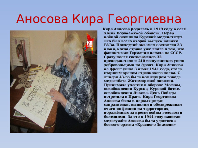 Аносова Кира Георгиевна Кира Аносова родилась в 1919 году в селе Хохол Воронежской области. Перед войной окончила Курский мединститут. Это был всего второй выпуск нашего ВУЗа. Последний экзамен состоялся 23 июня, когда страна уже знала о том, что фашистская Германия напала на СССР. Сразу после госэкзаменов 32 преподавателя и 210 выпускников ушли добровольцами на фронт. Кира Аносова на фронт ушла 3 июля 1941 года, стала старшим врачом стрелкового полка. С января 43-го была командиром взвода медсанбата Житомирской дивизии. Принимала участие в обороне Москвы, освобождении Курска, Курской битве, освобождении Львова. День Победы встретила в Праге. Кира Георгиевна Аносова была в первых рядах санразведки, выявляя и обезвреживая очаги инфекции на территориях, поражённых за время войны голодом и болезнями. За это в 1944 году капитан медслужбы Аносова была удостоена боевого ордена «Красного Знамени» 