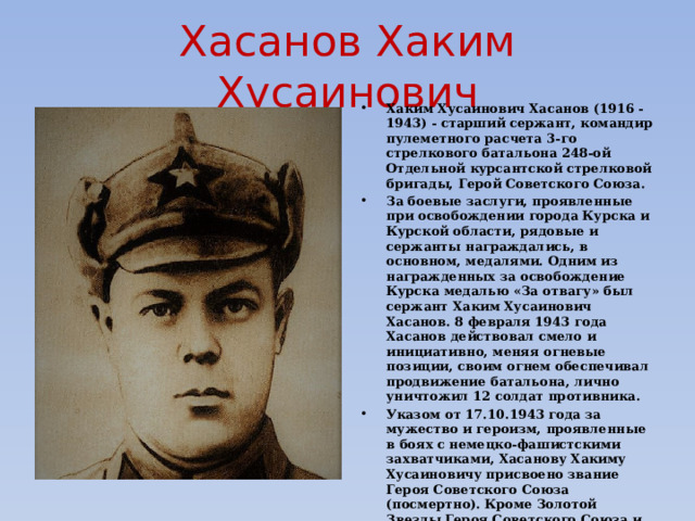 Хасанов Хаким Хусаинович Хаким Хусаинович Хасанов (1916 - 1943) - старший сержант, командир пулеметного расчета 3-го стрелкового батальона 248-ой Отдельной курсантской стрелковой бригады, Герой Советского Союза. За боевые заслуги, проявленные при освобождении города Курска и Курской области, рядовые и сержанты награждались, в основном, медалями. Одним из награжденных за освобождение Курска медалью «За отвагу» был сержант Хаким Хусаинович Хасанов. 8 февраля 1943 года Хасанов действовал смело и инициативно, меняя огневые позиции, своим огнем обеспечивал продвижение батальона, лично уничтожил 12 солдат противника. Указом от 17.10.1943 года за мужество и героизм, проявленные в боях с немецко-фашистскими захватчиками, Хасанову Хакиму Хусаиновичу присвоено звание Героя Советского Союза (посмертно). Кроме Золотой Звезды Героя Советского Союза и медали «За отвагу», полученной за бои по освобождению Курска, был награжден Орденом Ленина (17.10.1943 г.) и Орденом «Красная Звезда» (3.09.1943 г.) 
