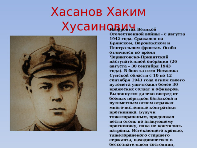 Хасанов Хаким Хусаинович На фронтах Великой Отечественной войны - с августа 1942 года. Сражался на Брянском, Воронежском и Центральном фронтах. Особо отличился во время Черниговско-Припятской наступательной операции (26 августа – 30 сентября 1943 года). В бою за село Нехаевка Сумской области с 10 по 12 сентября 1943 года огнем своего пулемета уничтожил более 30 вражеских солдат и офицеров. Выдвинулся далеко вперед от боевых порядков батальона и пулеметным огнем отражал многочисленные контратаки противника. Будучи тяжелораненым, продолжал вести огонь по атакующему противнику, пока не кончились патроны. Истекающего кровью, тяжелораненого старшего сержанта, находившегося в бессознательном состоянии, немцы, окружив, взяли в плен. Приведя его в чувство, враги пытались добиться от него сведений о силах и задачах его части. После зверских пыток, не узнав ничего, они отрубили Хасанову голову.  