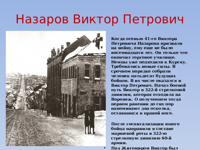 Назаров Виктор Петрович Когда осенью 41-го Виктора Петровича Назарова призвали на войну, ему еще не было восемнадцати лет. Он только что окончил торговое училище. Немцы уже подходили к Курску. Требовались новые силы. В срочном порядке собрали человек пятьдесят будущих бойцов. В их числе оказался и Виктор Петрович. Начал боевой путь Виктор в 322-й стрелковой дивизии, которая отходила на Воронеж. О полученном тогда первом ранении до сих пор напоминают два осколка, оставшихся в правой ноге.   После госпитализации юного бойца направили в составе маршевой роты в 322-ю стрелковую дивизию 60-й армии. Под Житомиром Виктор был ранен во второй раз. Не успев долечиться, боец выпросился на фронт. Виктора Петровича направили в танковое училище во Владимире, а через полтора месяца он снова воевал и дошел до Чехословакии.  