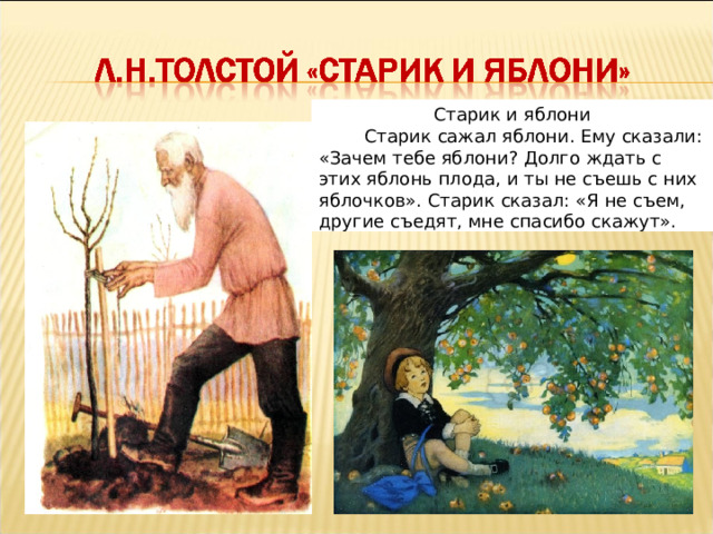 Старик и яблони  Старик сажал яблони. Ему сказали: «Зачем тебе яблони? Долго ждать с этих яблонь плода, и ты не съешь с них яблочков». Старик сказал: «Я не съем, другие съедят, мне спасибо скажут».  