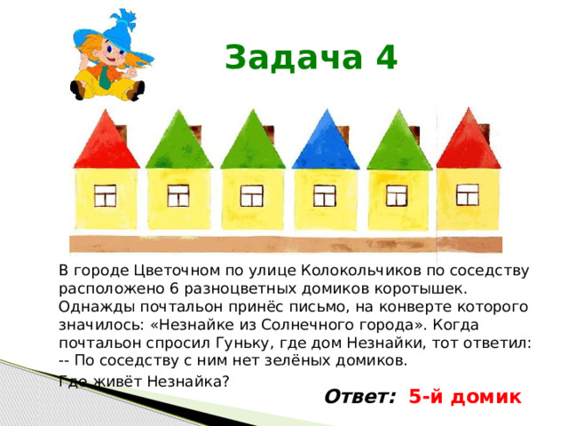  Задача 4 В городе Цветочном по улице Колокольчиков по соседству расположено 6 разноцветных домиков коротышек. Однажды почтальон принёс письмо, на конверте которого значилось: «Незнайке из Солнечного города». Когда почтальон спросил Гуньку, где дом Незнайки, тот ответил: -- По соседству с ним нет зелёных домиков. Где живёт Незнайка? Ответ: 5-й домик 