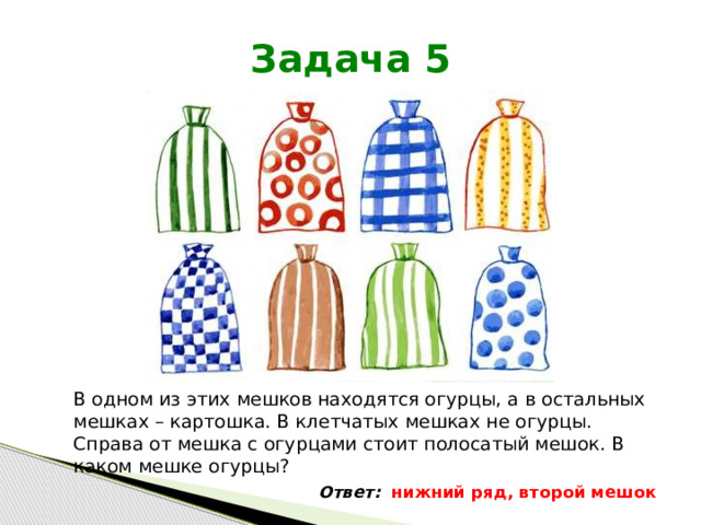 Задача 5 В одном из этих мешков находятся огурцы, а в остальных мешках – картошка. В клетчатых мешках не огурцы. Справа от мешка с огурцами стоит полосатый мешок. В каком мешке огурцы? Ответ: нижний ряд, второй мешок 