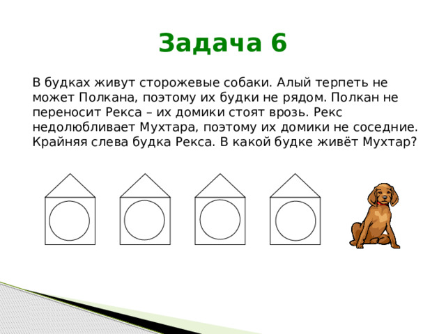 Задача 6 В будках живут сторожевые собаки. Алый терпеть не может Полкана, поэтому их будки не рядом. Полкан не переносит Рекса – их домики стоят врозь. Рекс недолюбливает Мухтара, поэтому их домики не соседние. Крайняя слева будка Рекса. В какой будке живёт Мухтар? 
