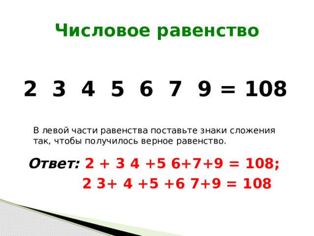 Числовое равенство 2 3 4 5 6 7 9 = 108 В левой части равенства поставьте знаки сложения так, чтобы получилось верное равенство. Ответ: 2 + 3 4 +5 6+7+9 = 108;  2 3+ 4 +5 +6 7+9 = 108 