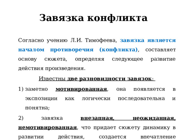 Завязка конфликта Согласно учению Л.И. Тимофеева, завязка является началом противоречия (конфликта) , составляет основу сюжета, определяя следующее развитие действия произведения. Известны  две разновидности завязок : заметно мотивированная , она появляется в экспозиции как логически последовательна и понятна; 2) завязка внезапная, неожиданная, немотивированная , что придает сюжету динамику в развитии действия, создается впечатление таинственности, загадочности 