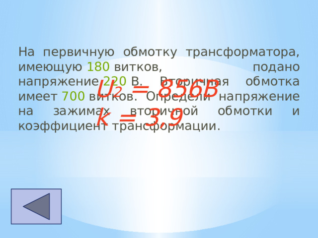 На первичную обмотку трансформатора, имеющую  180  витков, подано напряжение  220  В. Вторичная обмотка имеет  700  витков. Определи напряжение на зажимах вторичной обмотки и коэффициент трансформации.  U 2 = 856B k = 3,9 