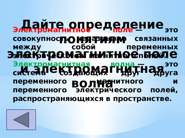 Дайте определение понятиям электромагнитное поле и электромагнитная волна Электромагнитное поле  — это совокупность неразрывно связанных между собой переменных электрического и магнитного полей. Электромагнитная волна  — это система создающих друг друга переменного магнитного и переменного электрического полей, распространяющихся в пространстве. 
