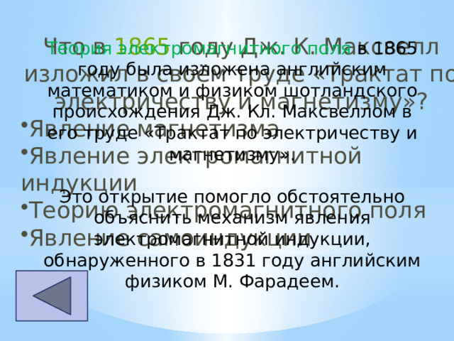 Что в  1865  году Дж. К. Максвелл изложил в своём труде «Трактат по электричеству и магнетизму»? Явление магнетизма Явление электромагнитной индукции Теорию электромагнитного поля Явление самоиндукции   Теория электромагнитного поля в 1865 году была изложена английским математиком и физиком шотландского происхождения Дж. Кл. Максвеллом в его труде «Трактат по электричеству и магнетизму». Это открытие помогло обстоятельно объяснить механизм явления электромагнитной индукции, обнаруженного в 1831 году английским физиком М. Фарадеем. 