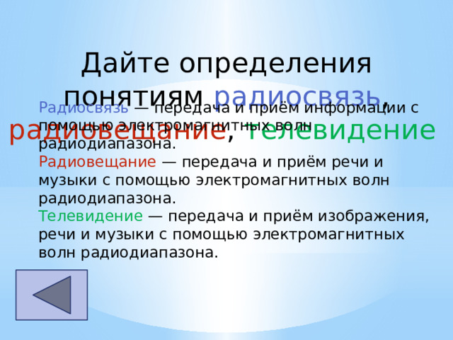 Дайте определения понятиям радиосвязь , радиовещание , телевидение Радиосвязь  — передача и приём информации с помощью электромагнитных волн радиодиапазона. Радиовещание  — передача и приём речи и музыки с помощью электромагнитных волн радиодиапазона. Телевидение  — передача и приём изображения, речи и музыки с помощью электромагнитных волн радиодиапазона. 