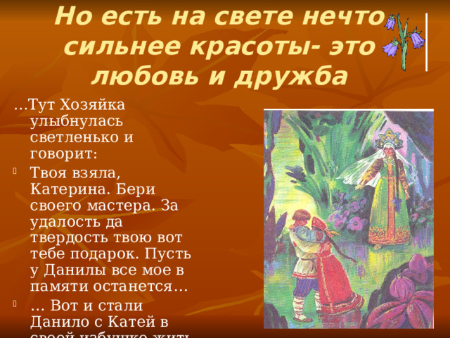 Но есть на свете нечто  сильнее красоты- это  любовь и дружба … Тут Хозяйка улыбнулась светленько и говорит: Твоя взяла, Катерина. Бери своего мастера. За удалость да твердость твою вот тебе подарок. Пусть у Данилы все мое в памяти останется… … Вот и стали Данило с Катей в своей избушке жить. Хорошо сказывают жили, согласно… И достаток у них появился. 