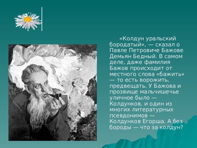   «Колдун уральский бородатый», — сказал о Павле Петровиче Бажове Демьян Бедный. В самом деле, даже фамилия Бажов происходит от местного слова «бажить» — то есть ворожить, предвещать. У Бажова и прозвище мальчишечье уличное было — Колдунков, и один из многих литературных псевдонимов — Колдунков Егорша. А без бороды — что за колдун? 