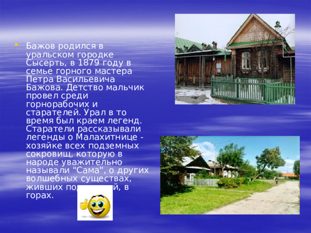 Бажов родился в уральском городке Сысерть, в 1879 году в семье горного мастера Петра Васильевича Бажова. Детство мальчик провел среди горнорабочих и старателей. Урал в то время был краем легенд.  Старатели рассказывали легенды о Малахитнице - хозяйке всех подземных сокровищ, которую в народе уважительно называли 