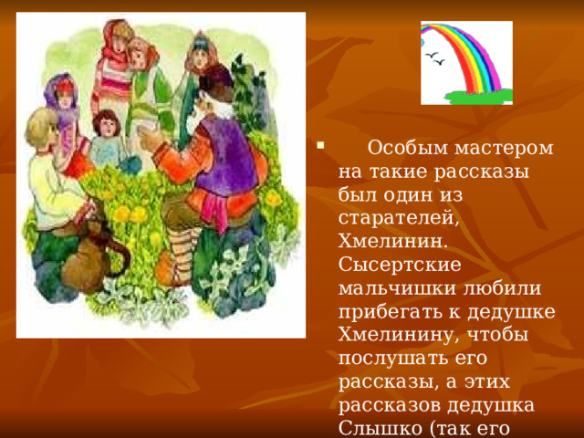   Особым мастером на такие рассказы был один из старателей, Хмелинин. Сысертские мальчишки любили прибегать к дедушке Хмелинину, чтобы послушать его рассказы, а этих рассказов дедушка Слышко (так его звали из-за его вечной присказки 