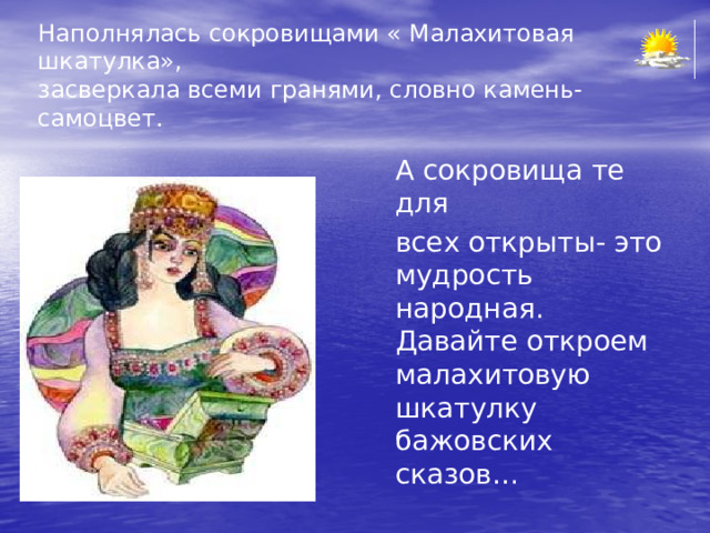 Наполнялась сокровищами « Малахитовая шкатулка»,  засверкала всеми гранями, словно камень-самоцвет.  А сокровища те для  всех открыты- это мудрость народная. Давайте откроем малахитовую шкатулку бажовских сказов… 