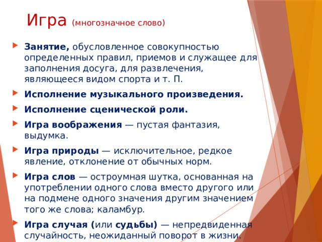 Игра (многозначное слово) Занятие, обусловленное совокупностью определенных правил, приемов и служащее для заполнения досуга, для развлечения, являющееся видом спорта и т. П. Исполнение музыкального произведения. Исполнение сценической роли. Игра воображения  — пустая фантазия, выдумка. Игра природы  — исключительное, редкое явление, отклонение от обычных норм. Игра слов  — остроумная шутка, основанная на употреблении одного слова вместо другого или на подмене одного значения другим значением того же слова; каламбур. Игра случая ( или  судьбы)  — непредвиденная случайность, неожиданный поворот в жизни. 