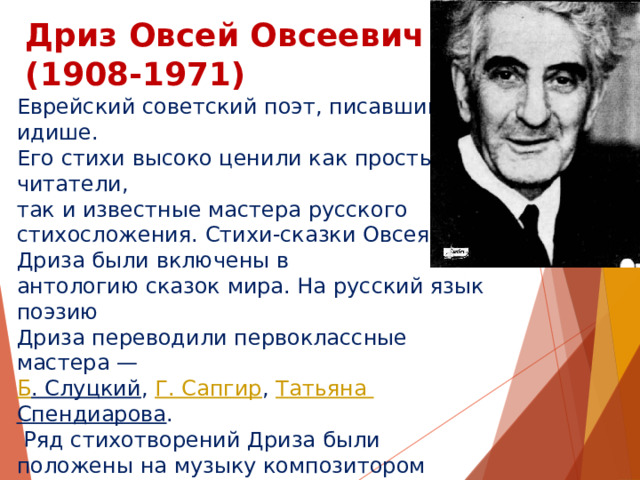 Дриз Овсей Овсеевич  (1908-1971) Еврейский советский поэт, писавший на идише. Его стихи высоко ценили как простые читатели, так и известные мастера русского стихосложения. Стихи-сказки Овсея Дриза были включены в антологию сказок мира. На русский язык поэзию Дриза переводили первоклассные мастера —  Б . Слуцкий ,  Г. Сапгир ,  Татьяна Спендиарова .  Ряд стихотворений Дриза были положены на музыку композитором  Мотлом Полянским . Песни  Бориса Савельева  на стихи Овсея Дриза звучали в знаменитой  « Радионяне » , выходили на диске-гиганте «Я и мама»  Жанны  и  Оли  Рождественских. Самая известная песня на стихи Овсея Дриза — «Зелёная карета»  Александра Суханова . 