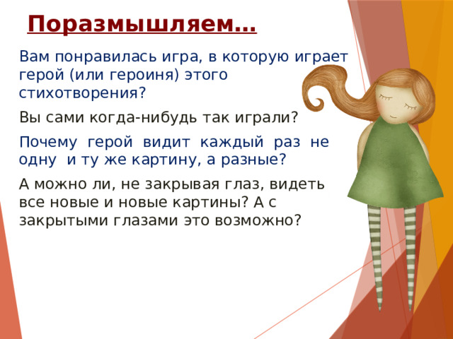 Поразмышляем… Вам понравилась игра, в которую играет герой (или героиня) этого стихотворения? Вы сами когда-нибудь так играли? Почему герой видит каждый раз не одну и ту же картину, а разные? А можно ли, не закрывая глаз, видеть все новые и новые картины? А с закрытыми глазами это возможно? 