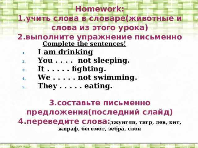 Homework:  1.учить слова в словаре(животные и слова из этого урока)  2.выполните упражнение письменно        3.составьте письменно предложения(последний слайд)  4.переведите слова: джунгли, тигр, лев, кит, жираф, бегемот, зебра, слон   Complete the sentences! I am drinking You . . . . not sleeping. It . . . . . fighting. We . . . . . not swimming. They . . . . . eating. 