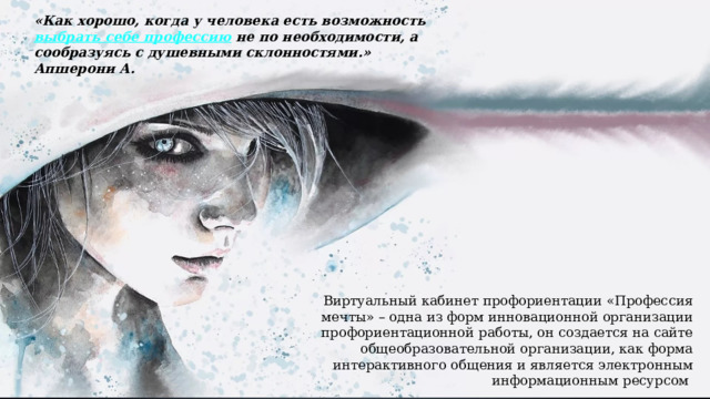«Как хорошо, когда у человека есть возможность  выбрать себе профессию  не по необходимости, а сообразуясь с душевными склонностями.» Апшерони А. Виртуальный кабинет профориентации «Профессия мечты» – одна из форм инновационной организации профориентационной работы, он создается на сайте общеобразовательной организации, как форма интерактивного общения и является электронным информационным ресурсом 