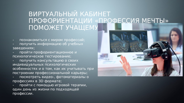 Виртуальный кабинет профориентации «Профессия Мечты»  поможет учащемуся -  познакомиться с миром профессий; -  получить информацию об учебных заведениях; -  пройти профориентационное и психологическое тестирование; -  получить консультацию о своих индивидуальных психологических особенностях и о том, как их учитывать при построении профессиональной карьеры; -  посмотреть видео-, фотоматериалы о профессиях в 3D формате; -  пройти с помощью игровой терапии, один день из жизни по подходящей профессии. 