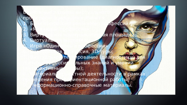 Возможные разделы виртуального профориентационного кабинета: 1.  Банк профессиограмм «Мир профессий»; 2.  «Моя новая профессия»; 3.  Виртуальная коммуникативная площадка; 4.  Виртуальная выставка; 5.  Игра «Один день в профессии» 6.  Виртуальная экскурсия, 3D-туры; 7.  Виртуальное тестирование (диагностики) для оценки профессиональных знаний и умений (интерактивные пробы); 8.  Материалы проектной деятельности в рамках проведения профориентационной работы; 9.  Информационно-справочные материалы. 