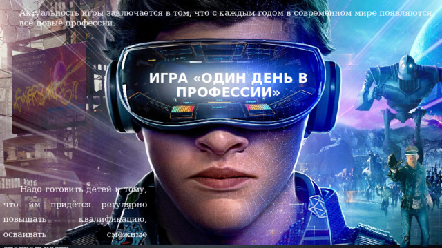 Актуальность игры заключается в том, что с каждым годом в современном мире появляются всё новые профессии. Игра «Один день в профессии»   Надо готовить детей к тому, что им придётся регулярно повышать квалификацию, осваивать смежные специальности. 