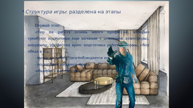 Структура игры : разделена на этапы Первый этап: -сбор на работу (очень много профессий, которые трепбуют подготовки еще начиная с домашней атмосферы), например: профессия врач- подготовка рабочей формы, сбор обеда и т.д.; - выход на работу (все соблюдается по часам); - подготовка рабочего места; -общение с коллегами ; 